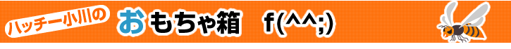 ハッチー小川のおもちゃ箱 f(^^;)