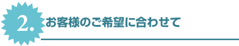 2.お客様のご希望に合わせて